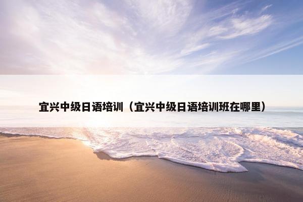 宜兴中级日语培训（宜兴中级日语培训班在哪里）