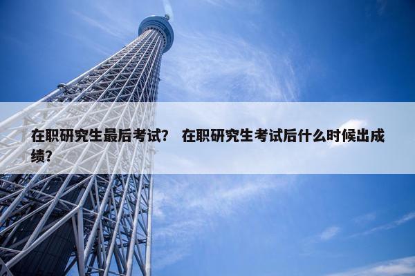 在职研究生最后考试？ 在职研究生考试后什么时候出成绩？