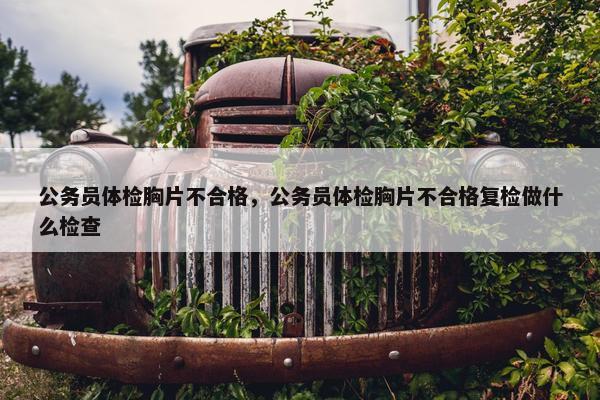 公务员体检胸片不合格，公务员体检胸片不合格复检做什么检查