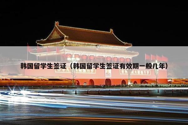 韩国留学生签证（韩国留学生签证有效期一般几年）