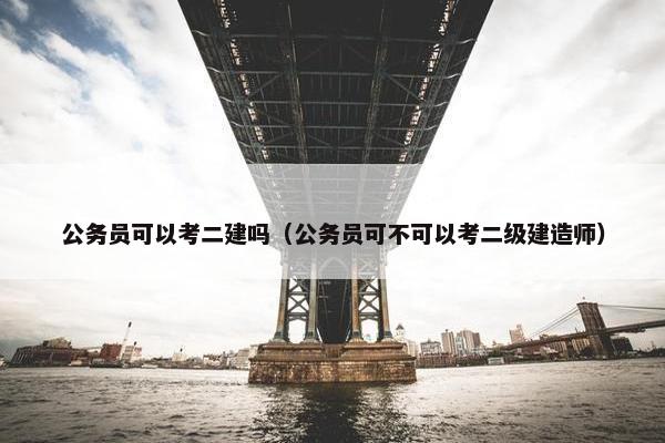 公务员可以考二建吗（公务员可不可以考二级建造师）