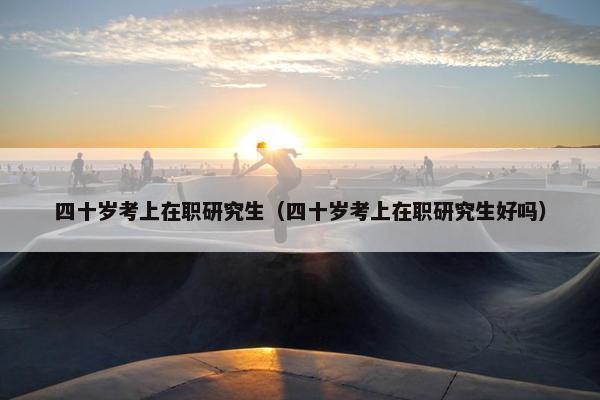 四十岁考上在职研究生（四十岁考上在职研究生好吗）