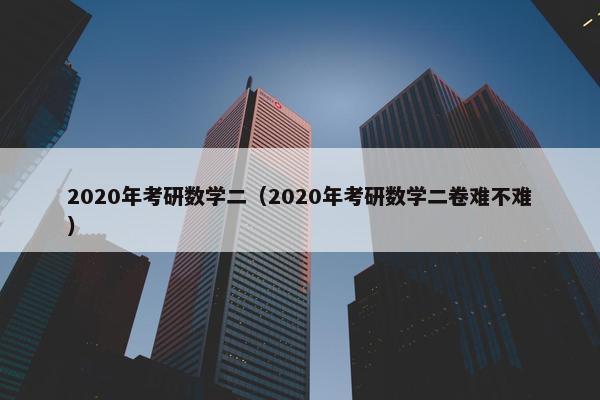 2020年考研数学二（2020年考研数学二卷难不难）