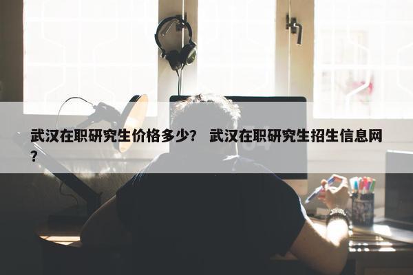 武汉在职研究生价格多少？ 武汉在职研究生招生信息网？