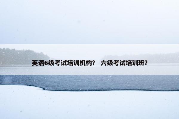 英语6级考试培训机构？ 六级考试培训班？