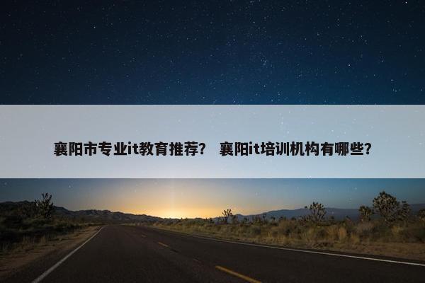 襄阳市专业it教育推荐？ 襄阳it培训机构有哪些？