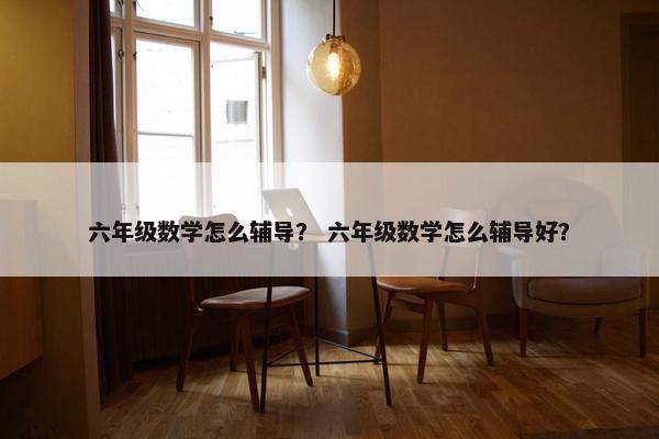 六年级数学怎么辅导？ 六年级数学怎么辅导好？