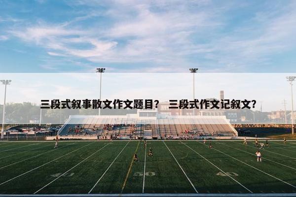 三段式叙事散文作文题目？ 三段式作文记叙文？