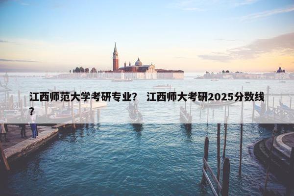 江西师范大学考研专业？ 江西师大考研2025分数线？