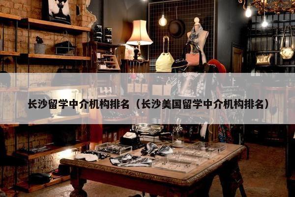 长沙留学中介机构排名（长沙美国留学中介机构排名）
