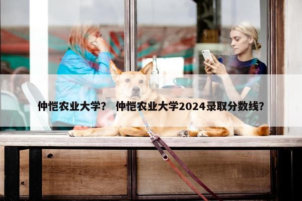 仲恺农业大学？ 仲恺农业大学2024录取分数线？