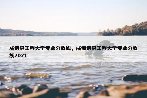 成信息工程大学专业分数线，成都信息工程大学专业分数线2021
