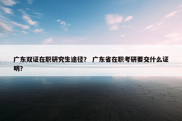 广东双证在职研究生途径？ 广东省在职考研要交什么证明？