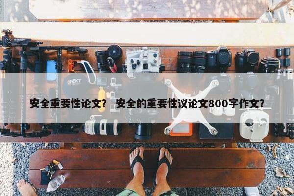 安全重要性论文？ 安全的重要性议论文800字作文？