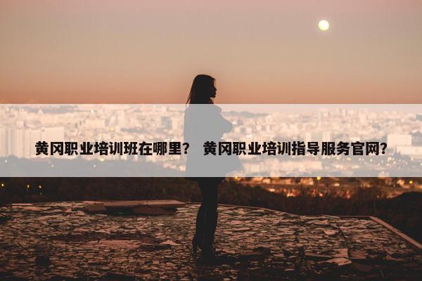 黄冈职业培训班在哪里？ 黄冈职业培训指导服务官网？