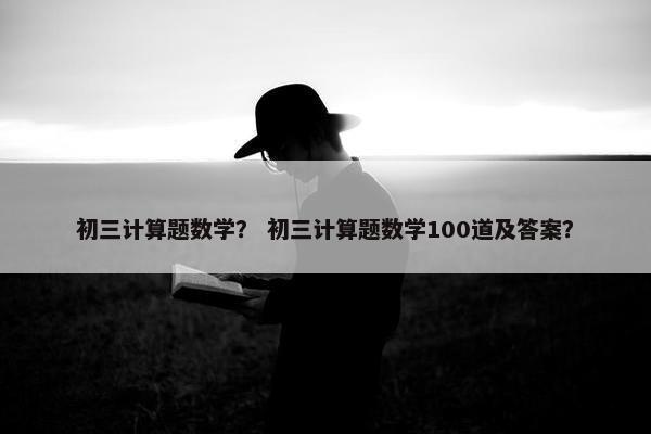 初三计算题数学？ 初三计算题数学100道及答案？