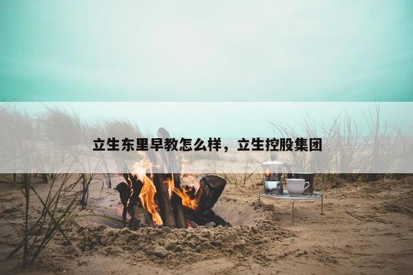 立生东里早教怎么样，立生控股集团
