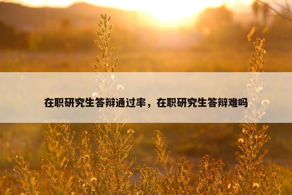 在职研究生答辩通过率，在职研究生答辩难吗