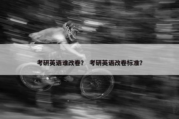 考研英语谁改卷？ 考研英语改卷标准？
