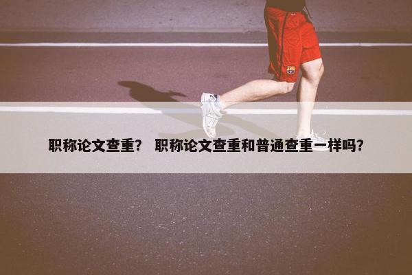 职称论文查重？ 职称论文查重和普通查重一样吗？
