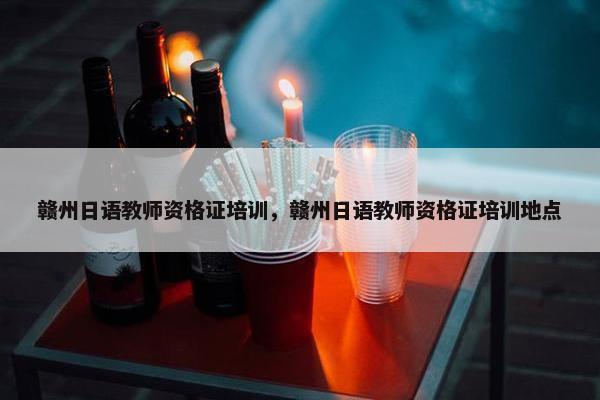 赣州日语教师资格证培训，赣州日语教师资格证培训地点