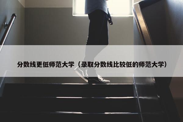 分数线更低师范大学（录取分数线比较低的师范大学）