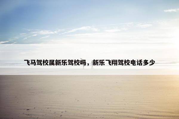 飞马驾校属新乐驾校吗，新乐飞翔驾校电话多少