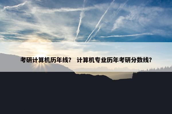 考研计算机历年线？ 计算机专业历年考研分数线？