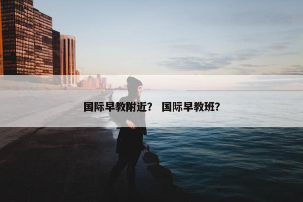 国际早教附近？ 国际早教班？