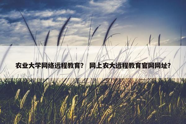 农业大学网络远程教育？ 网上农大远程教育官网网址？