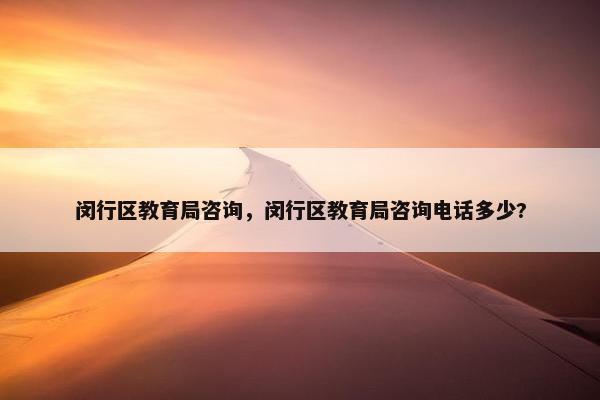闵行区教育局咨询，闵行区教育局咨询电话多少?