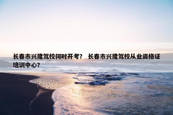 长春市兴隆驾校何时开考？ 长春市兴隆驾校从业资格证培训中心？