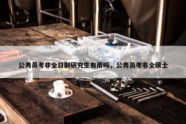 公务员考非全日制研究生有用吗，公务员考非全硕士