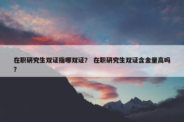 在职研究生双证指哪双证？ 在职研究生双证含金量高吗？