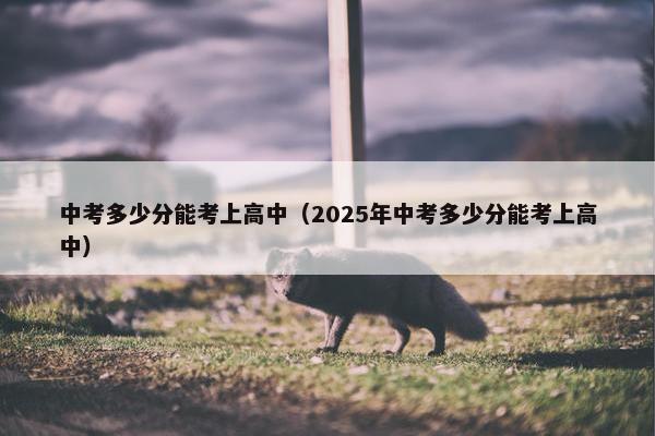 中考多少分能考上高中（2025年中考多少分能考上高中）