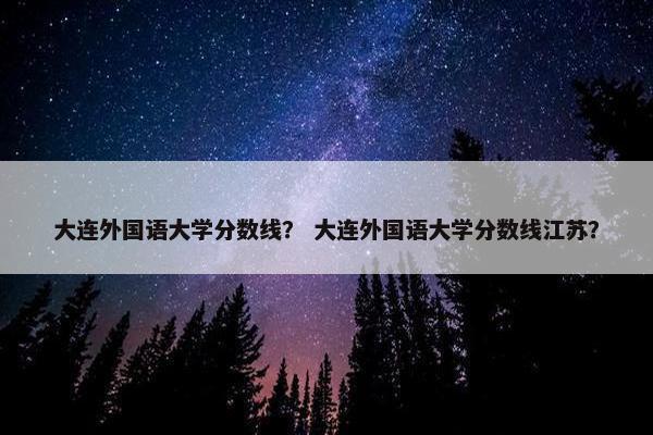 大连外国语大学分数线？ 大连外国语大学分数线江苏？