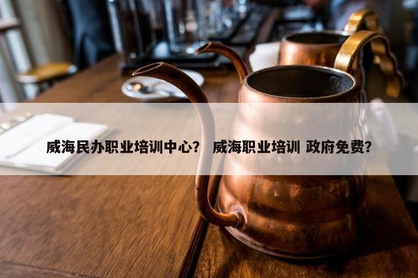 威海民办职业培训中心？ 威海职业培训 政府免费？