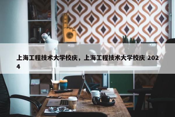 上海工程技术大学校庆，上海工程技术大学校庆 2024