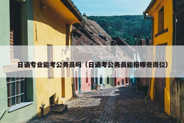 日语专业能考公务员吗（日语考公务员能报哪些岗位）