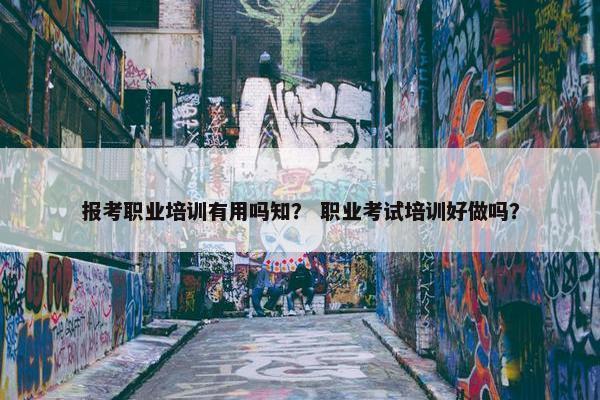 报考职业培训有用吗知？ 职业考试培训好做吗？