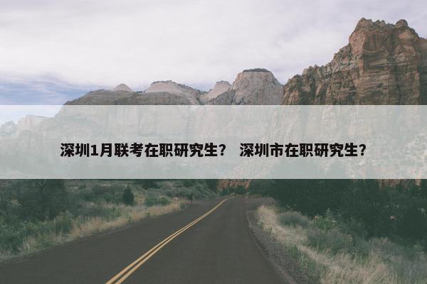 深圳1月联考在职研究生？ 深圳市在职研究生？