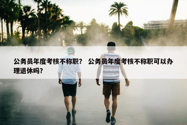 公务员年度考核不称职？ 公务员年度考核不称职可以办理退休吗？
