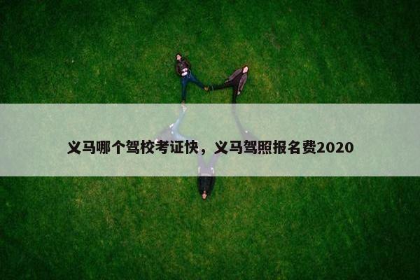 义马哪个驾校考证快，义马驾照报名费2020
