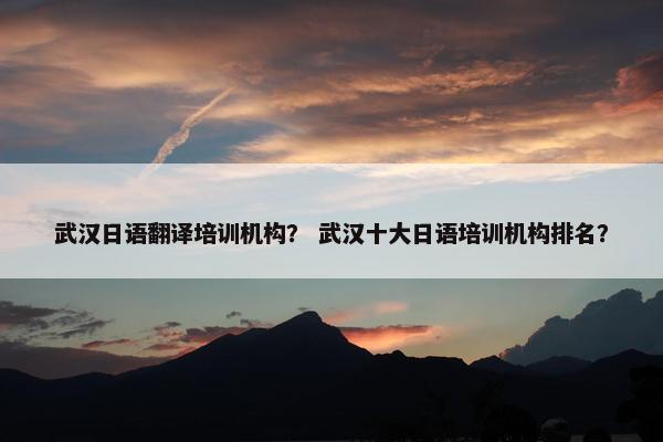 武汉日语翻译培训机构？ 武汉十大日语培训机构排名？