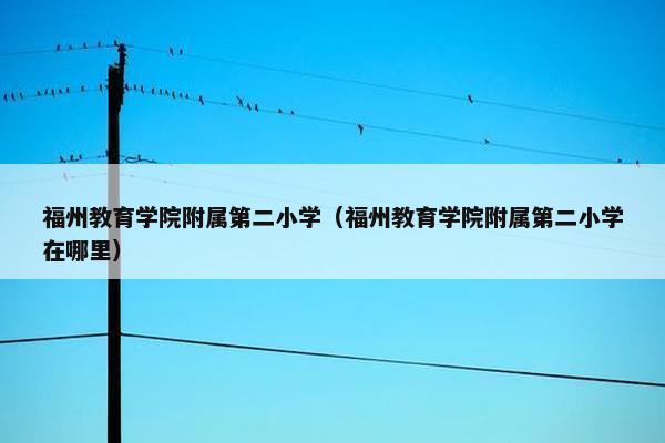 福州教育学院附属第二小学（福州教育学院附属第二小学在哪里）