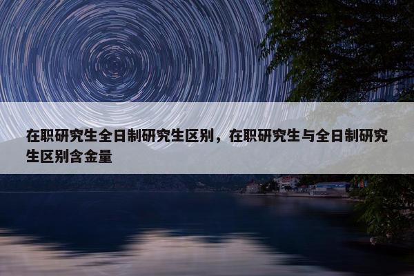 在职研究生全日制研究生区别，在职研究生与全日制研究生区别含金量