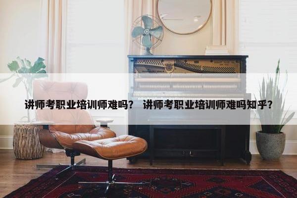 讲师考职业培训师难吗？ 讲师考职业培训师难吗知乎？