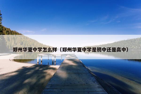 郑州华夏中学怎么样（郑州华夏中学是初中还是高中）