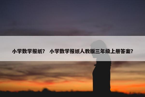 小学数学报纸？ 小学数学报纸人教版三年级上册答案？