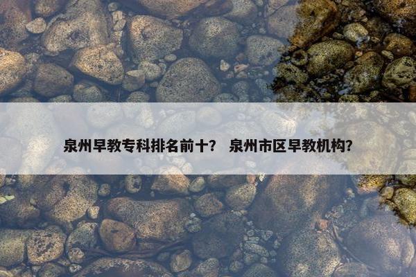 泉州早教专科排名前十？ 泉州市区早教机构？